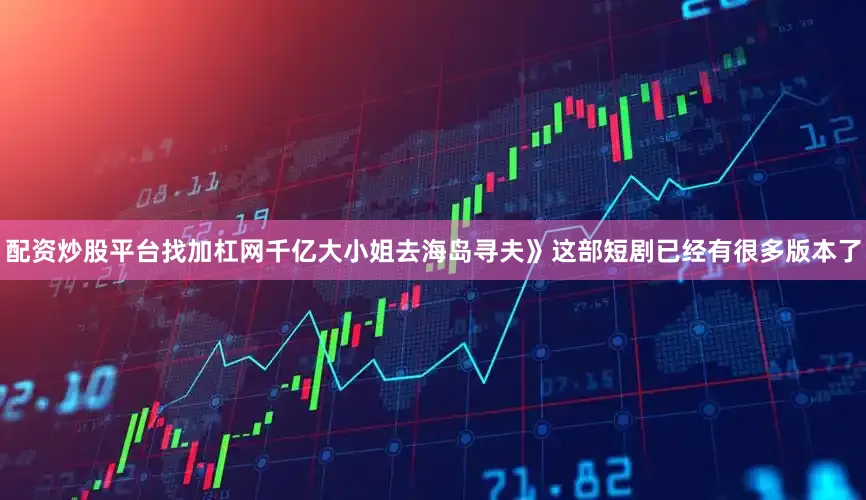 配资炒股平台找加杠网千亿大小姐去海岛寻夫》这部短剧已经有很多版本了