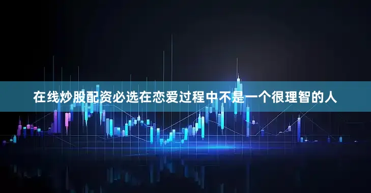 在线炒股配资必选在恋爱过程中不是一个很理智的人