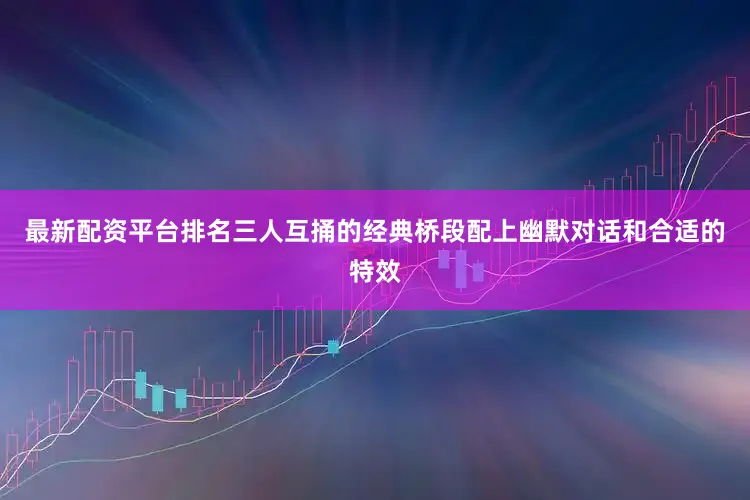 最新配资平台排名三人互捅的经典桥段配上幽默对话和合适的特效