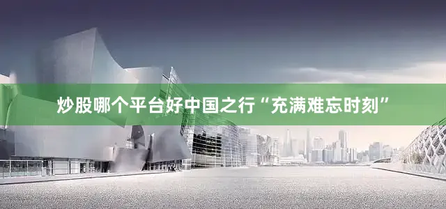 炒股哪个平台好中国之行“充满难忘时刻”