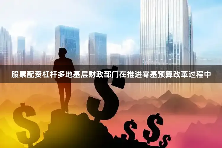 股票配资杠杆多地基层财政部门在推进零基预算改革过程中