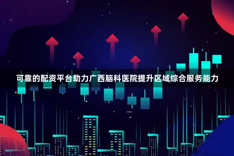 可靠的配资平台助力广西脑科医院提升区域综合服务能力