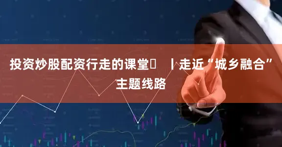 投资炒股配资行走的课堂⑬ 丨走近“城乡融合”主题线路