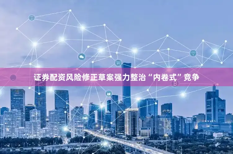 证券配资风险修正草案强力整治“内卷式”竞争